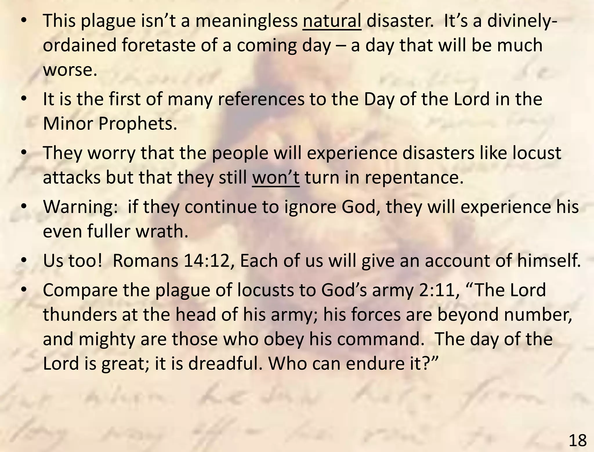 18
• This plague isn’t a meaningless natural disaster. It’s a divinely-
ordained foretaste of a coming day – a day that will be much
worse.
• It is the first of many references to the Day of the Lord in the
Minor Prophets.
• They worry that the people will experience disasters like locust
attacks but that they still won’t turn in repentance.
• Warning: if they continue to ignore God, they will experience his
even fuller wrath.
• Us too! Romans 14:12, Each of us will give an account of himself.
• Compare the plague of locusts to God’s army 2:11, “The Lord
thunders at the head of his army; his forces are beyond number,
and mighty are those who obey his command. The day of the
Lord is great; it is dreadful. Who can endure it?”
 