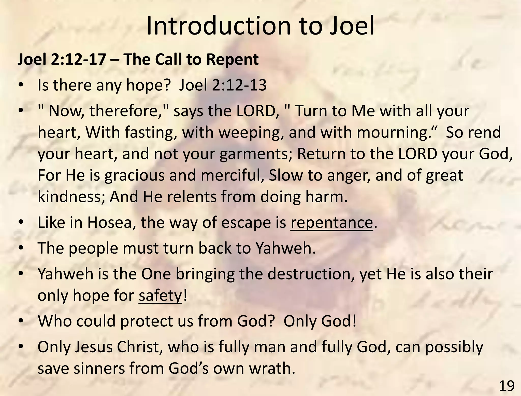 Introduction to Joel
19
Joel 2:12-17 – The Call to Repent
• Is there any hope? Joel 2:12-13
• " Now, therefore," says the LORD, " Turn to Me with all your
heart, With fasting, with weeping, and with mourning.“ So rend
your heart, and not your garments; Return to the LORD your God,
For He is gracious and merciful, Slow to anger, and of great
kindness; And He relents from doing harm.
• Like in Hosea, the way of escape is repentance.
• The people must turn back to Yahweh.
• Yahweh is the One bringing the destruction, yet He is also their
only hope for safety!
• Who could protect us from God? Only God!
• Only Jesus Christ, who is fully man and fully God, can possibly
save sinners from God’s own wrath.
 