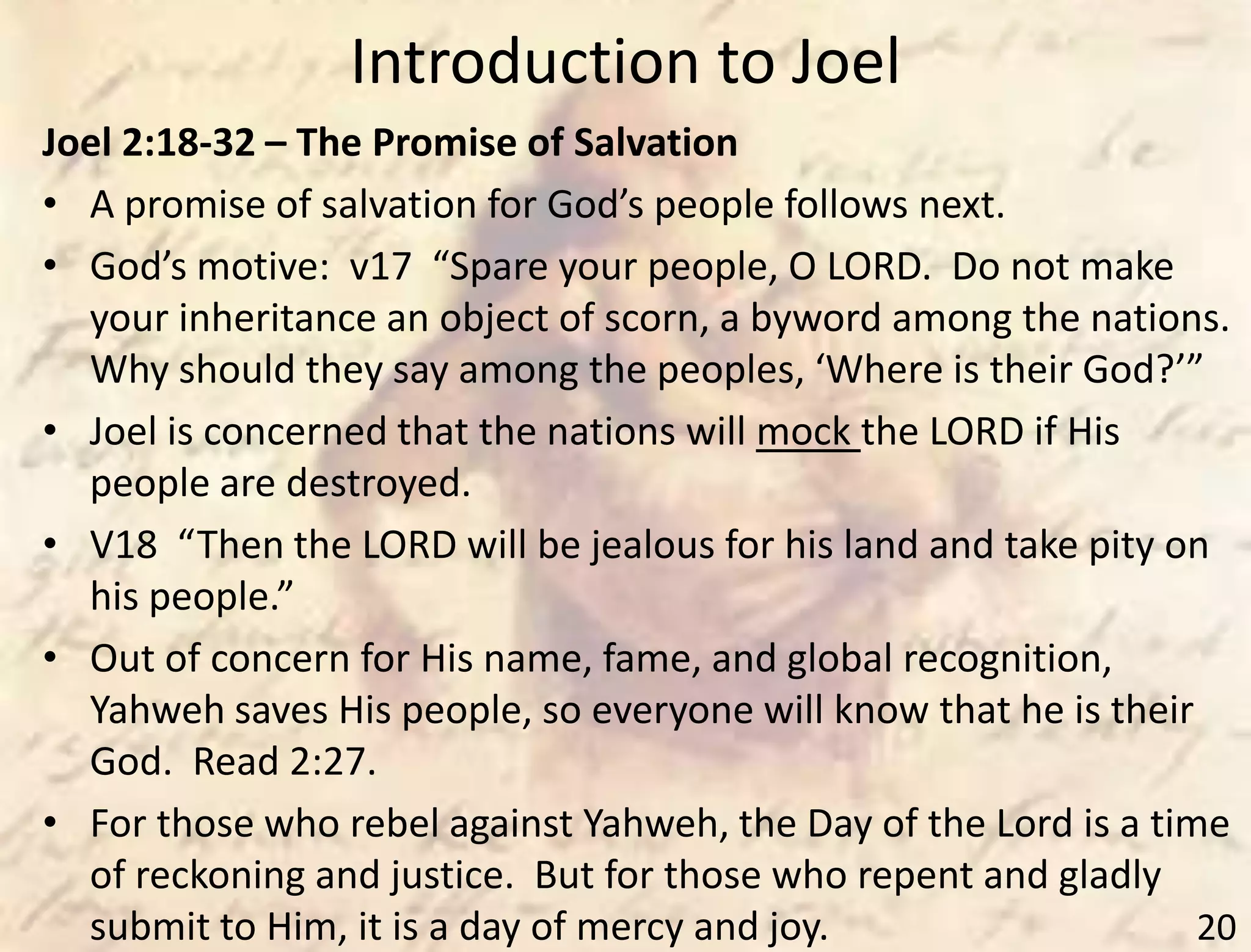 Introduction to Joel
20
Joel 2:18-32 – The Promise of Salvation
• A promise of salvation for God’s people follows next.
• God’s motive: v17 “Spare your people, O LORD. Do not make
your inheritance an object of scorn, a byword among the nations.
Why should they say among the peoples, ‘Where is their God?’”
• Joel is concerned that the nations will mock the LORD if His
people are destroyed.
• V18 “Then the LORD will be jealous for his land and take pity on
his people.”
• Out of concern for His name, fame, and global recognition,
Yahweh saves His people, so everyone will know that he is their
God. Read 2:27.
• For those who rebel against Yahweh, the Day of the Lord is a time
of reckoning and justice. But for those who repent and gladly
submit to Him, it is a day of mercy and joy.
 
