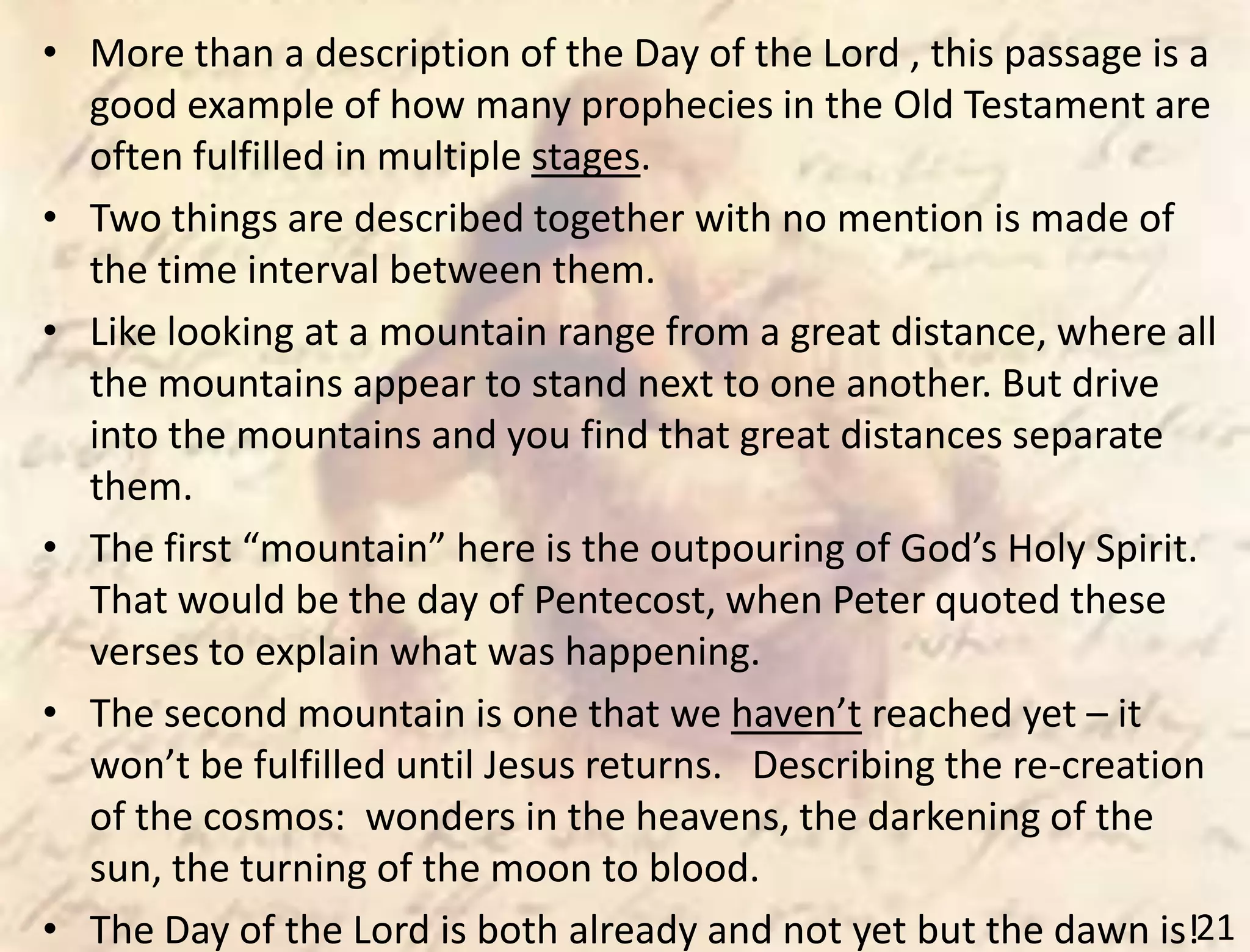 21
• More than a description of the Day of the Lord , this passage is a
good example of how many prophecies in the Old Testament are
often fulfilled in multiple stages.
• Two things are described together with no mention is made of
the time interval between them.
• Like looking at a mountain range from a great distance, where all
the mountains appear to stand next to one another. But drive
into the mountains and you find that great distances separate
them.
• The first “mountain” here is the outpouring of God’s Holy Spirit.
That would be the day of Pentecost, when Peter quoted these
verses to explain what was happening.
• The second mountain is one that we haven’t reached yet – it
won’t be fulfilled until Jesus returns. Describing the re-creation
of the cosmos: wonders in the heavens, the darkening of the
sun, the turning of the moon to blood.
• The Day of the Lord is both already and not yet but the dawn is!
 
