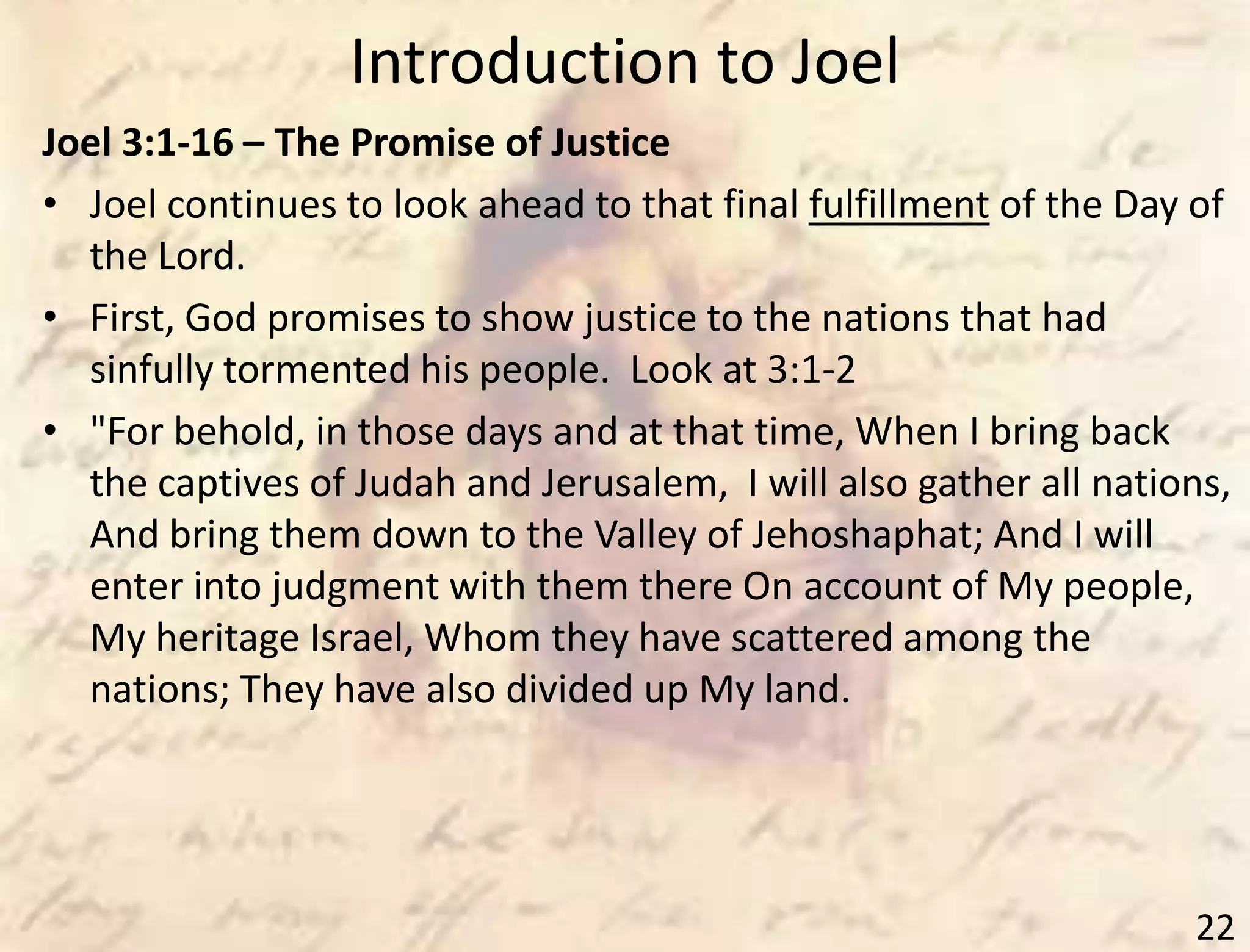 Introduction to Joel
22
Joel 3:1-16 – The Promise of Justice
• Joel continues to look ahead to that final fulfillment of the Day of
the Lord.
• First, God promises to show justice to the nations that had
sinfully tormented his people. Look at 3:1-2
• "For behold, in those days and at that time, When I bring back
the captives of Judah and Jerusalem, I will also gather all nations,
And bring them down to the Valley of Jehoshaphat; And I will
enter into judgment with them there On account of My people,
My heritage Israel, Whom they have scattered among the
nations; They have also divided up My land.
 