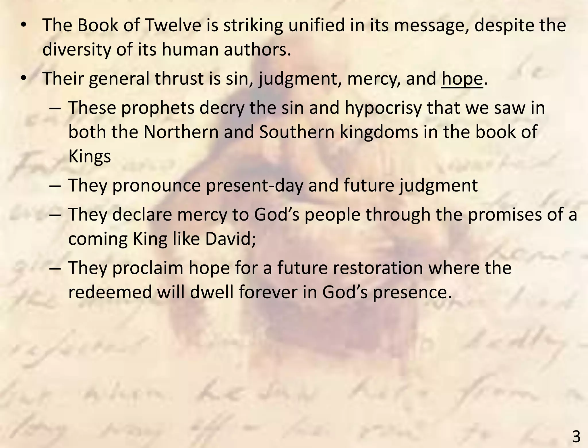 3
• The Book of Twelve is striking unified in its message, despite the
diversity of its human authors.
• Their general thrust is sin, judgment, mercy, and hope.
– These prophets decry the sin and hypocrisy that we saw in
both the Northern and Southern kingdoms in the book of
Kings
– They pronounce present-day and future judgment
– They declare mercy to God’s people through the promises of a
coming King like David;
– They proclaim hope for a future restoration where the
redeemed will dwell forever in God’s presence.
 