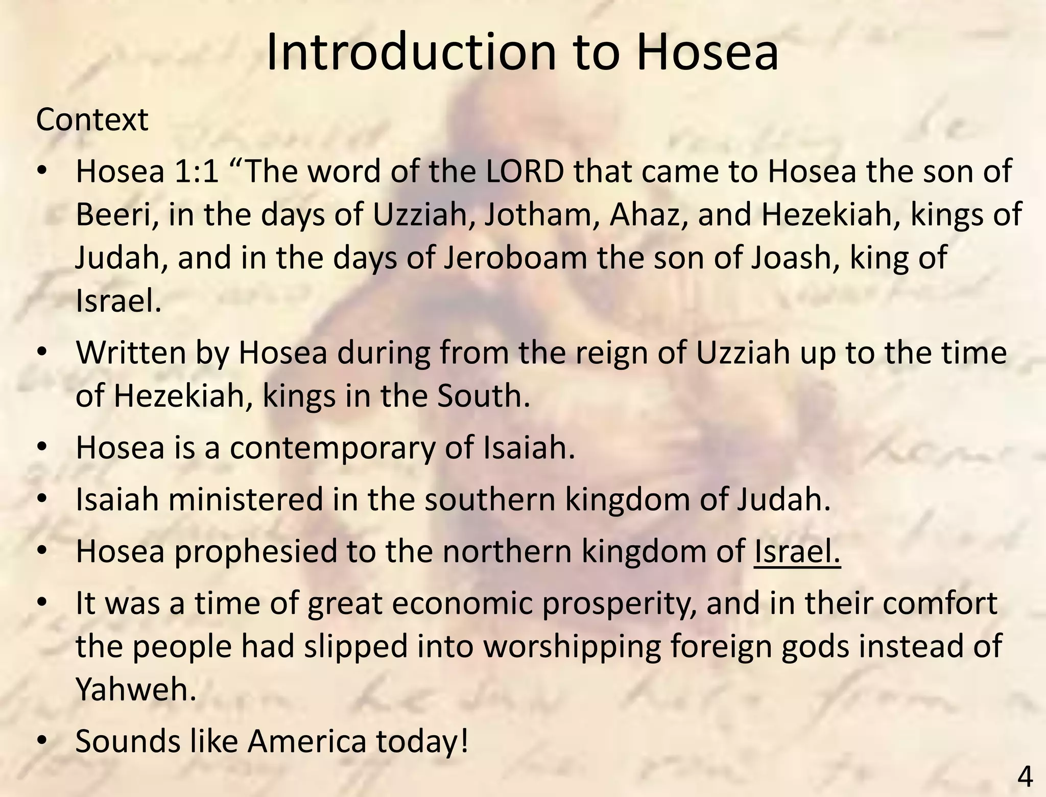 Introduction to Hosea
4
Context
• Hosea 1:1 “The word of the LORD that came to Hosea the son of
Beeri, in the days of Uzziah, Jotham, Ahaz, and Hezekiah, kings of
Judah, and in the days of Jeroboam the son of Joash, king of
Israel.
• Written by Hosea during from the reign of Uzziah up to the time
of Hezekiah, kings in the South.
• Hosea is a contemporary of Isaiah.
• Isaiah ministered in the southern kingdom of Judah.
• Hosea prophesied to the northern kingdom of Israel.
• It was a time of great economic prosperity, and in their comfort
the people had slipped into worshipping foreign gods instead of
Yahweh.
• Sounds like America today!
 