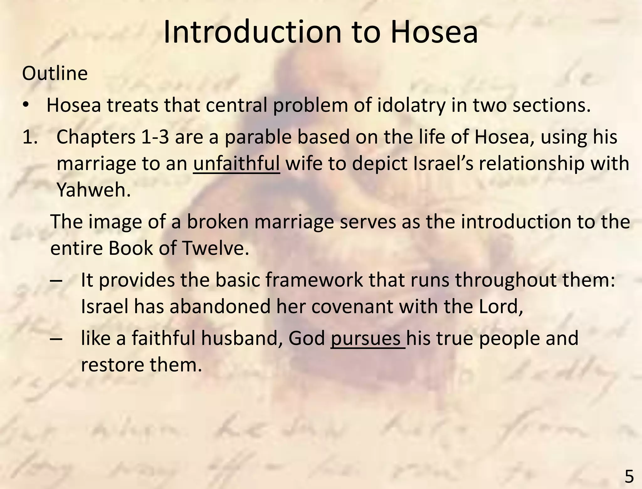 Introduction to Hosea
5
Outline
• Hosea treats that central problem of idolatry in two sections.
1. Chapters 1-3 are a parable based on the life of Hosea, using his
marriage to an unfaithful wife to depict Israel’s relationship with
Yahweh.
The image of a broken marriage serves as the introduction to the
entire Book of Twelve.
– It provides the basic framework that runs throughout them:
Israel has abandoned her covenant with the Lord,
– like a faithful husband, God pursues his true people and
restore them.
 