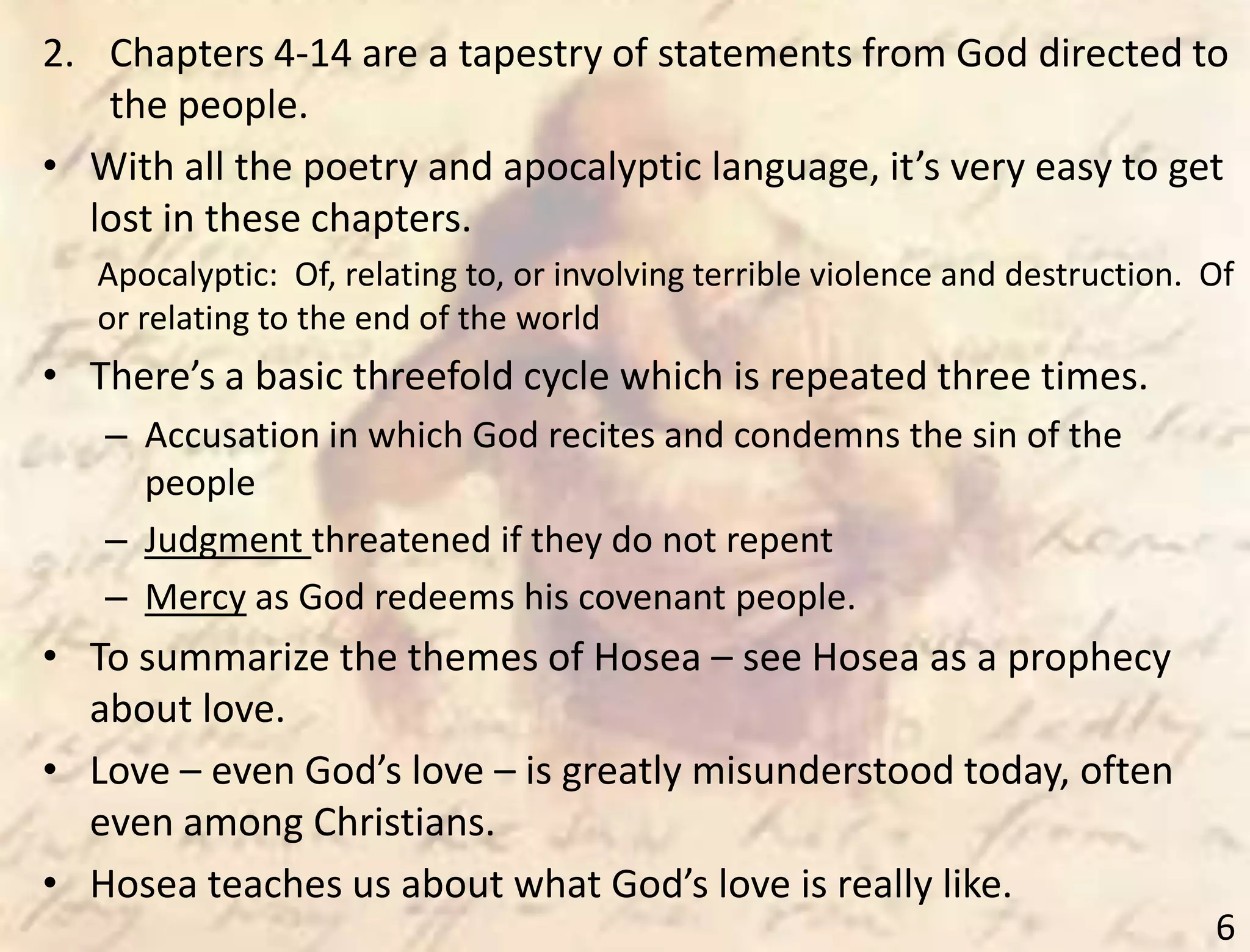 6
2. Chapters 4-14 are a tapestry of statements from God directed to
the people.
• With all the poetry and apocalyptic language, it’s very easy to get
lost in these chapters.
Apocalyptic: Of, relating to, or involving terrible violence and destruction. Of
or relating to the end of the world
• There’s a basic threefold cycle which is repeated three times.
– Accusation in which God recites and condemns the sin of the
people
– Judgment threatened if they do not repent
– Mercy as God redeems his covenant people.
• To summarize the themes of Hosea – see Hosea as a prophecy
about love.
• Love – even God’s love – is greatly misunderstood today, often
even among Christians.
• Hosea teaches us about what God’s love is really like.
 