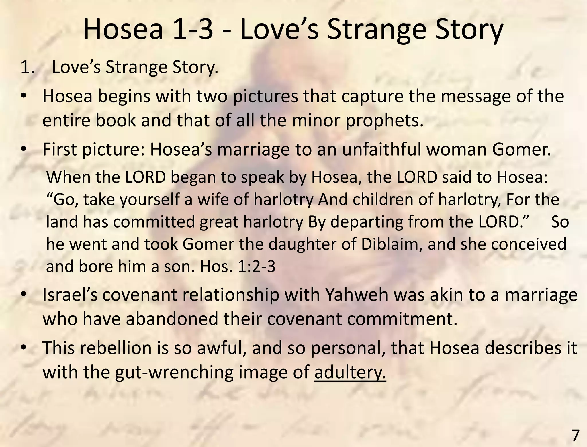 Hosea 1-3 - Love’s Strange Story
7
1. Love’s Strange Story.
• Hosea begins with two pictures that capture the message of the
entire book and that of all the minor prophets.
• First picture: Hosea’s marriage to an unfaithful woman Gomer.
When the LORD began to speak by Hosea, the LORD said to Hosea:
“Go, take yourself a wife of harlotry And children of harlotry, For the
land has committed great harlotry By departing from the LORD.” So
he went and took Gomer the daughter of Diblaim, and she conceived
and bore him a son. Hos. 1:2-3
• Israel’s covenant relationship with Yahweh was akin to a marriage
who have abandoned their covenant commitment.
• This rebellion is so awful, and so personal, that Hosea describes it
with the gut-wrenching image of adultery.
 