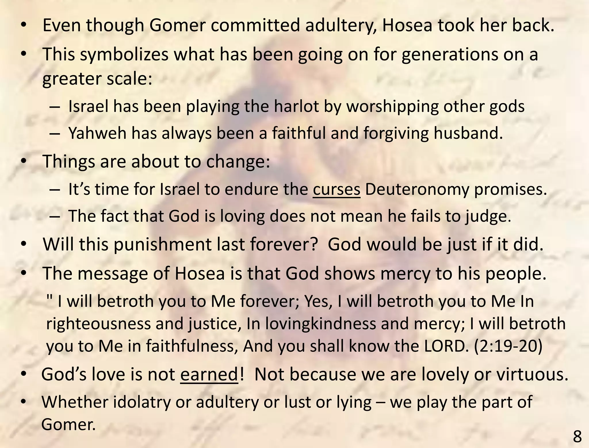 8
• Even though Gomer committed adultery, Hosea took her back.
• This symbolizes what has been going on for generations on a
greater scale:
– Israel has been playing the harlot by worshipping other gods
– Yahweh has always been a faithful and forgiving husband.
• Things are about to change:
– It’s time for Israel to endure the curses Deuteronomy promises.
– The fact that God is loving does not mean he fails to judge.
• Will this punishment last forever? God would be just if it did.
• The message of Hosea is that God shows mercy to his people.
" I will betroth you to Me forever; Yes, I will betroth you to Me In
righteousness and justice, In lovingkindness and mercy; I will betroth
you to Me in faithfulness, And you shall know the LORD. (2:19-20)
• God’s love is not earned! Not because we are lovely or virtuous.
• Whether idolatry or adultery or lust or lying – we play the part of
Gomer.
 