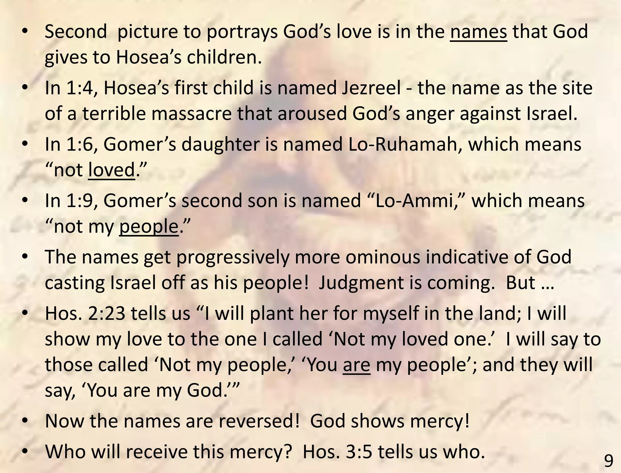 9
• Second picture to portrays God’s love is in the names that God
gives to Hosea’s children.
• In 1:4, Hosea’s first child is named Jezreel - the name as the site
of a terrible massacre that aroused God’s anger against Israel.
• In 1:6, Gomer’s daughter is named Lo-Ruhamah, which means
“not loved.”
• In 1:9, Gomer’s second son is named “Lo-Ammi,” which means
“not my people.”
• The names get progressively more ominous indicative of God
casting Israel off as his people! Judgment is coming. But …
• Hos. 2:23 tells us “I will plant her for myself in the land; I will
show my love to the one I called ‘Not my loved one.’ I will say to
those called ‘Not my people,’ ‘You are my people’; and they will
say, ‘You are my God.’”
• Now the names are reversed! God shows mercy!
• Who will receive this mercy? Hos. 3:5 tells us who.
 
