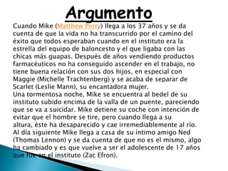 Argumento
Cuando Mike (Matthew Perry) llega a los 37 años y se da
cuenta de que la vida no ha transcurrido por el camino del
éxito que todos esperaban cuando en el instituto era la
estrella del equipo de baloncesto y el que ligaba con las
chicas más guapas. Después de años vendiendo productos
farmacéuticos no ha conseguido ascender en el trabajo, no
tiene buena relación con sus dos hijos, en especial con
Maggie (Michelle Trachtenberg) y se acaba de separar de
Scarlet (Leslie Mann), su encantadora mujer.
Una tormentosa noche, Mike se encuentra al bedel de su
instituto subido encima de la valla de un puente, pareciendo
que se va a suicidar. Mike detiene su coche con intención de
evitar que el hombre se tire, pero cuando llega a su
altura, éste ha desaparecido y cae irremediablemente al río.
Al día siguiente Mike llega a casa de su íntimo amigo Ned
(Thomas Lennon) y se da cuenta de que no es el mismo, algo
ha cambiado y es que vuelve a ser el adolescente de 17 años
que fue en el instituto (Zac Efron).
 
