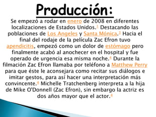 Producción:
    Se empezó a rodar en enero de 2008 en diferentes
    localizaciones de Estados Unidos.1 Destacando las
   poblaciones de Los Angeles y Santa Mónica.3 Hacia el
       final del rodaje de la película Zac Efron tuvo
  apendicitis, empezó como un dolor de estómago pero
    finalmente acabó al anochecer en el hospital y fue
    operado de urgencia esa misma noche.4 Durante la
filmación Zac Efron llamaba por teléfono a Matthew Perry
 para que éste le aconsejara como recitar sus diálogos e
   imitar gestos, para así hacer una interpretación más
 convincente.4 Michelle Tratchenberg interpreta a la hija
  de Mike O'Donnell (Zac Efron), sin embargo la actriz es
               dos años mayor que el actor.4
 