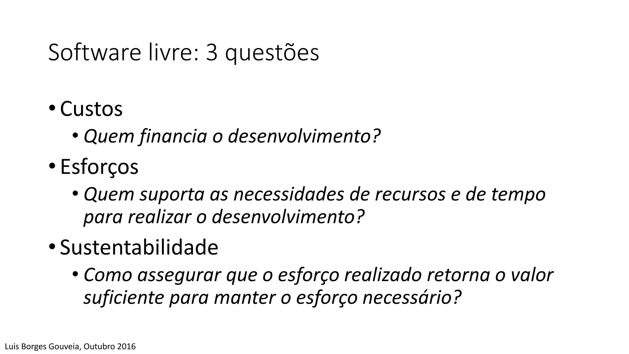 Software livre: 3 questões
• Custos
• Quem financia o desenvolvimento?
• Esforços
• Quem suporta as necessidades de recursos e de tempo
para realizar o desenvolvimento?
• Sustentabilidade
• Como assegurar que o esforço realizado retorna o valor
suficiente para manter o esforço necessário?
Luis Borges Gouveia, Outubro 2016
 