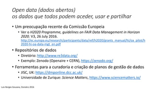 Open data (dados abertos)
os dados que todos podem aceder, usar e partilhar
• Um preocupação recente da Comissão Europeia
• Ver o H2020 Programme, guidelines on FAIR Data Management in Horizon
2020. V3, 26 July 2016.
http://ec.europa.eu/research/participants/data/ref/h2020/grants_manual/hi/oa_pilot/h
2020-hi-oa-data-mgt_en.pdf
• Repositórios de dados
• Diretório: http://www.re3data.org/
• Exemplo: Zenodo (Openaire + CERN), https://zenodo.org/
• Ferramentas para a curadoria e criação de planos de gestão de dados
• JISC, UK: https://dmponline.dcc.ac.uk/
• Universidade de Zurique: Science Matters, https://www.sciencematters.io/
Luis Borges Gouveia, Outubro 2016
 