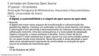 II Jornadas em Sistemas Open Source
1º painel – O contexto
Associação Portuguesa de Bibliotecários, Arquivistas e Documentalistas
(BAD). Universidade de Aveiro
• Título
O digital, a sustentabilidade e a viagem do open source ao open data
• Resumo
O digital veio trazer novos espaços de transformação e a disseminação das
plataformas digitais. Constitui um acelerador na forma como lidamos com dados
e informação e tem permitido o desenvolvimento de sistemas complexos de uma
sofisticação crescente. Uma das consequências é a necessidade de adaptação
rápida e constante, a novos contextos e desafios. Como o fazer de forma
sustentável? É neste contexto que o open source e as suas comunidades podem
ter um papel (ainda mais) relevante. Nesta discussão é ainda abordado o open
data como complemento importante de continuidade na evolução do open
source no contexto do movimento open.
• Data
17 de Outubro de 2016
Luis Borges Gouveia, Outubro 2016
 