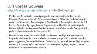 Luís Borges Gouveia
http://homepage.ufp.pt/lmbg/ | lmbg@ufp.edu.pt
• Professor Associado com Agregação da Universidade Fernando
Pessoa, Coordenador do Doutoramento em Ciências da Informação,
ramo de Sistemas, Tecnologias e Gestão da Informação. Autor de 15
livros. Possui a Agregação em Engenharia e Gestão Industrial pela
Universidade de Aveiro e Doutoramento em Ciências da Computação,
pela Universidade de Lancaster (UK).
• Nos últimos anos, tem estudado os temas do digital e como este
impacta o dia-a-dia da atividade humana e a gestão da informação
para organizações e indivíduos. Defensor das plataformas digitais para
suporte à cooperação entre pessoas e organizações, aspeto onde
também se insere o open source.
 
