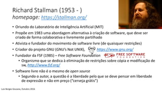 Richard Stallman (1953 - )
homepage: https://stallman.org/
• Oriundo do Laboratório de Inteligência Artificial (MIT)
• Propõe em 1983 uma abordagem alternativa à criação de software, que deve ser
criado de forma colaborativa e livremente partilhado
• Ativista e fundador do movimento de software livre (de quaisquer restrições)
• Criador do projeto GNU (GNU’s Not UNIX), https://www.gnu.org/
• Fundador da FSF (1985) – Free Software Foundation
• Organismo que se dedica à eliminação de restrições sobre cópia e modificação de
sw, http://www.fsf.org/
• Software livre não é o mesmo de open source
• Segundo o autor, a questão é a liberdade pelo que se deve pensar em liberdade
de expressão e não em preço (“cerveja grátis”)
Luis Borges Gouveia, Outubro 2016
 
