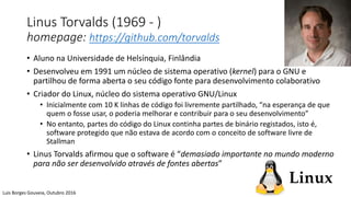 Linus Torvalds (1969 - )
homepage: https://github.com/torvalds
• Aluno na Universidade de Helsínquia, Finlândia
• Desenvolveu em 1991 um núcleo de sistema operativo (kernel) para o GNU e
partilhou de forma aberta o seu código fonte para desenvolvimento colaborativo
• Criador do Linux, núcleo do sistema operativo GNU/Linux
• Inicialmente com 10 K linhas de código foi livremente partilhado, “na esperança de que
quem o fosse usar, o poderia melhorar e contribuir para o seu desenvolvimento”
• No entanto, partes do código do Linux continha partes de binário registados, isto é,
software protegido que não estava de acordo com o conceito de software livre de
Stallman
• Linus Torvalds afirmou que o software é “demasiado importante no mundo moderno
para não ser desenvolvido através de fontes abertas”
Luis Borges Gouveia, Outubro 2016
 