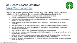 OSI, Open Source Initiative,
https://opensource.org
• Definição de open source (código aberto), OSI, 2007. Não é apenas acesso ao
código fonte do software; devem ser cumpridos os seguintes critérios:
1. Redistribuição livre (isolada ou agregada e sem custos ou comercial)
2. Código fonte (deve estar pelo menos acessível e entendível)
3. Trabalhos derivados (deve ser permitida a modificação e trabalhos derivados, nos mesmos
termos do software original)
4. Integridade do código de autor (podem existir restrições à transformação de código
existente)
5. Sem descriminação de pessoas ou grupos (a licença não deve excluir pessoas ou grupos)
6. Sem descriminação de áreas de atividade e realização (a licença não deve excluir usos
comerciais, por exemplo)
7. Distribuição da licença (a licença aplica-se a todas as redistribuições)
8. A licença não deve ser específica do produto (todas as partes de um programa devem ter o
mesmo licenciamento)
9. A licença não deve restringir outro software (a licença não deve especificar licenciamento
de outro software, mesmo que este acompanhe o software licenciado)
10. A licença deve ser neutra do ponto de vista tecnológico (sem especificar uma tecnologia ou
estilo de interface)
Luis Borges Gouveia, Outubro 2016
 