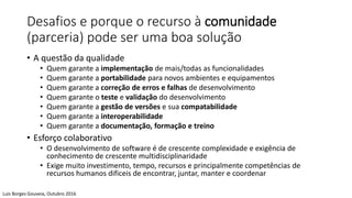 Desafios e porque o recurso à comunidade
(parceria) pode ser uma boa solução
• A questão da qualidade
• Quem garante a implementação de mais/todas as funcionalidades
• Quem garante a portabilidade para novos ambientes e equipamentos
• Quem garante a correção de erros e falhas de desenvolvimento
• Quem garante o teste e validação do desenvolvimento
• Quem garante a gestão de versões e sua compatabilidade
• Quem garante a interoperabilidade
• Quem garante a documentação, formação e treino
• Esforço colaborativo
• O desenvolvimento de software é de crescente complexidade e exigência de
conhecimento de crescente multidisciplinaridade
• Exige muito investimento, tempo, recursos e principalmente competências de
recursos humanos dificeis de encontrar, juntar, manter e coordenar
Luis Borges Gouveia, Outubro 2016
 