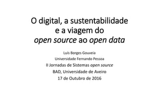 O digital, a sustentabilidade
e a viagem do
open source ao open data
Luís Borges Gouveia
Universidade Fernando Pessoa
II Jornadas de Sistemas open source
BAD, Universidade de Aveiro
17 de Outubro de 2016
 