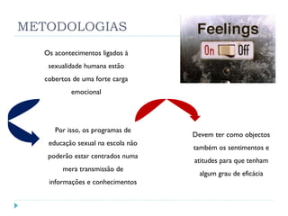 METODOLOGIAS Os acontecimentos ligados à sexualidade humana estão cobertos de uma forte carga emocional Por isso, os programas de educação sexual na escola não poderão estar centrados numa mera transmissão de informações e conhecimentos Devem ter como objectos também os sentimentos e atitudes para que tenham algum grau de eficácia 