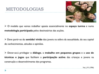 METODOLOGIAS O modelo que vamos trabalhar aposta essencialmente no  espaço turma  e numa  metodologia participada  pelos destinatários das acções. Deve partir-se do  sentido/ vivido  dos jovens na esfera da sexualidade, do seu capital de conhecimentos, atitudes e opiniões. Dever-se-á privilegiar o  diálogo , o  trabalho em pequenos grupos  e o  uso de técnicas e jogos  que facilitem a  participação activa  das crianças e jovens na construção e desenvolvimento dos programas. Vaz, J. M. (1996) 