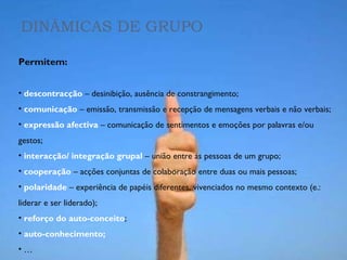 DINÂMICAS DE GRUPO Permitem: descontracção  – desinibição, ausência de constrangimento; comunicação  – emissão, transmissão e recepção de mensagens verbais e não verbais; expressão afectiva  – comunicação de sentimentos e emoções por palavras e/ou gestos; interacção/ integração grupal  – união entre as pessoas de um grupo; cooperação  – acções conjuntas de colaboração entre duas ou mais pessoas; polaridade  – experiência de papéis diferentes, vivenciados no mesmo contexto (e.: liderar e ser liderado); reforço do auto-conceito ; auto-conhecimento; … 