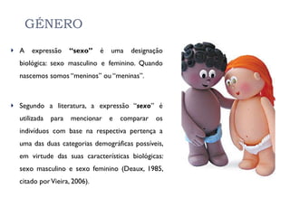 GÉNERO A expressão  “sexo”  é uma designação biológica: sexo masculino e feminino. Quando nascemos somos “meninos” ou “meninas”. Segundo a literatura, a expressão “ sexo ” é utilizada para mencionar e comparar os indivíduos com base na respectiva pertença a uma das duas categorias demográficas possíveis, em virtude das suas características biológicas: sexo masculino e sexo feminino (Deaux, 1985, citado por Vieira, 2006).  