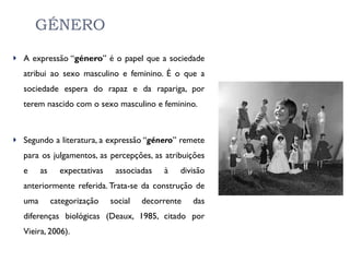 GÉNERO A expressão “ género ” é o papel que a sociedade atribui ao sexo masculino e feminino. É o que a sociedade espera do rapaz e da rapariga, por terem nascido com o sexo masculino e feminino. Segundo a literatura, a expressão “ género ” remete para os julgamentos, as percepções, as atribuições e as expectativas associadas à divisão anteriormente referida. Trata-se da construção de uma categorização social decorrente das diferenças biológicas (Deaux, 1985, citado por Vieira, 2006).  
