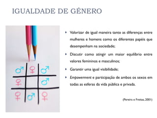 IGUALDADE DE GÉNERO Valorizar de igual maneira tanto as diferenças entre mulheres e homens como os diferentes papéis que desempenham na sociedade; Discutir como atingir um maior equilíbrio entre valores femininos e masculinos; Garantir uma igual visibilidade; Empowerment  e participação de ambos os sexos em todas as esferas da vida pública e privada. (Pereira e Freitas, 2001) 