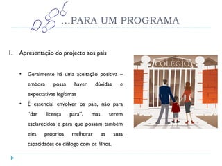 … PARA UM PROGRAMA Apresentação do projecto aos pais Geralmente há uma aceitação positiva – embora possa haver dúvidas e expectativas legítimas É essencial envolver os pais, não para “dar licença para”, mas serem esclarecidos e para que possam também eles próprios melhorar as suas capacidades de diálogo com os filhos. 