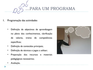 … PARA UM PROGRAMA Programação das actividades Definição de objectivos de aprendizagem no plano dos conhecimentos, clarificação de valores, treino de competências específicas; Definição de conteúdos principais; Definição de técnicas e jogos a utilizar; Preparação dos recursos e materiais pedagógicos necessários; Avaliação. 