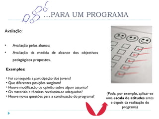 … PARA UM PROGRAMA Avaliação: Avaliação pelos alunos; Avaliação da medida de alcance dos objectivos pedagógicos propostos. Exemplos: Foi conseguida a participação dos jovens? Que diferentes posições surgiram? Houve modificação de opinião sobre algum assunto? Os materiais e técnicas revelaram-se adequados? Houve novas questões para a continuação do programa? (Pode, por exemplo, aplicar-se uma  escala de atitudes  antes e depois da realização do programa) 