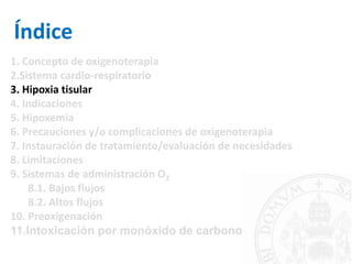 Índice
1. Concepto de oxigenoterapia
2.Sistema cardio-respiratorio
3. Hipoxia tisular
4. Indicaciones
5. Hipoxemia
6. Precauciones y/o complicaciones de oxigenoterapia
7. Instauración de tratamiento/evaluación de necesidades
8. Limitaciones
9. Sistemas de administración O2
8.1. Bajos flujos
8.2. Altos flujos
10. Preoxigenación
11.Intoxicación por monóxido de carbono
 
