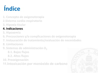Índice
1. Concepto de oxigenoterapia
2.Sistema cardio-respiratorio
3. Hipoxia tisular
4. Indicaciones
5. Hipoxemia
6. Precauciones y/o complicaciones de oxigenoterapia
7. Instauración de tratamiento/evaluación de necesidades
8. Limitaciones
9. Sistemas de administración O2
8.1. Bajos flujos
8.2. Altos flujos
10. Preoxigenación
11.Intoxicación por monóxido de carbono
 