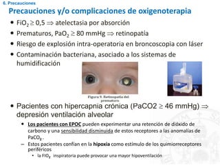 Precauciones y/o complicaciones de oxigenoterapia
 FiO2  0,5  atelectasia por absorción
 Prematuros, PaO2  80 mmHg  retinopatía
 Riesgo de explosión intra-operatoria en broncoscopia con láser
 Contaminación bacteriana, asociado a los sistemas de
humidificación
 Pacientes con hipercapnia crónica (PaCO2  46 mmHg) 
depresión ventilación alveolar
 Los pacientes con EPOC pueden experimentar una retención de dióxido de
carbono y una sensibilidad disminuida de estos receptores a las anomalías de
PaCO2 .
– Estos pacientes confían en la hipoxia como estímulo de los quimiorreceptores
periféricos
• la FIO2 inspiratoria puede provocar una mayor hipoventilación
6. Precauciones
 