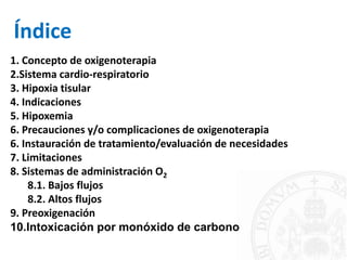 Índice
1. Concepto de oxigenoterapia
2.Sistema cardio-respiratorio
3. Hipoxia tisular
4. Indicaciones
5. Hipoxemia
6. Precauciones y/o complicaciones de oxigenoterapia
6. Instauración de tratamiento/evaluación de necesidades
7. Limitaciones
8. Sistemas de administración O2
8.1. Bajos flujos
8.2. Altos flujos
9. Preoxigenación
10.Intoxicación por monóxido de carbono
 