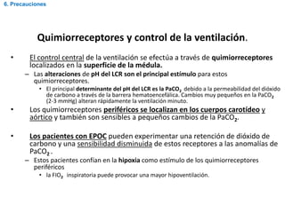 Quimiorreceptores y control de la ventilación.
• El control central de la ventilación se efectúa a través de quimiorreceptores
localizados en la superficie de la médula.
– Las alteraciones de pH del LCR son el principal estímulo para estos
quimiorreceptores.
• El principal determinante del pH del LCR es la PaCO2 debido a la permeabilidad del dióxido
de carbono a través de la barrera hematoencefálica. Cambios muy pequeños en la PaCO2
(2-3 mmHg) alteran rápidamente la ventilación minuto.
• Los quimiorreceptores periféricos se localizan en los cuerpos carotídeo y
aórtico y también son sensibles a pequeños cambios de la PaCO2.
• Los pacientes con EPOC pueden experimentar una retención de dióxido de
carbono y una sensibilidad disminuida de estos receptores a las anomalías de
PaCO2 .
– Estos pacientes confían en la hipoxia como estímulo de los quimiorreceptores
periféricos
• la FIO2 inspiratoria puede provocar una mayor hipoventilación.
6. Precauciones
 