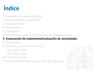 Índice
1. Concepto de oxigenoterapia
2.Sistema cardio-respiratorio
3. Hipoxia tisular
4. Indicaciones
5. Hipoxemia
6. Precauciones y/o complicaciones de oxigenoterapia
7. Instauración de tratamiento/evaluación de necesidades
8. Limitaciones
9. Sistemas de administración O2
8.1. Bajos flujos
8.2. Altos flujos
10. Preoxigenación
11.Intoxicación por monóxido de carbono
 