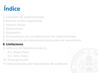 Índice
1. Concepto de oxigenoterapia
2.Sistema cardio-respiratorio
3. Hipoxia tisular
4. Indicaciones
5. Hipoxemia
6. Precauciones y/o complicaciones de oxigenoterapia
7. Instauración de tratamiento/evaluación de necesidades
8. Limitaciones
9. Sistemas de administración O2
8.1. Bajos flujos
8.2. Altos flujos
10. Preoxigenación
11.Intoxicación por monóxido de carbono
 