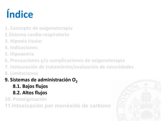 Índice
1. Concepto de oxigenoterapia
2.Sistema cardio-respiratorio
3. Hipoxia tisular
4. Indicaciones
5. Hipoxemia
6. Precauciones y/o complicaciones de oxigenoterapia
7. Instauración de tratamiento/evaluación de necesidades
8. Limitaciones
9. Sistemas de administración O2
8.1. Bajos flujos
8.2. Altos flujos
10. Preoxigenación
11.Intoxicación por monóxido de carbono
 