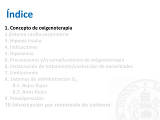 1. Concepto de oxigenoterapia
2.Sistema cardio-respiratorio
3. Hipoxia tisular
4. Indicaciones
5. Hipoxemia
6. Precauciones y/o complicaciones de oxigenoterapia
6. Instauración de tratamiento/evaluación de necesidades
7. Limitaciones
8. Sistemas de administración O2
8.1. Bajos flujos
8.2. Altos flujos
9. Preoxigenación
10.Intoxicación por monóxido de carbono
Índice
 