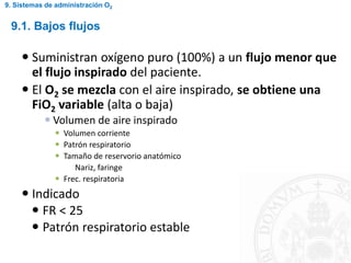  Suministran oxígeno puro (100%) a un flujo menor que
el flujo inspirado del paciente.
 El O2 se mezcla con el aire inspirado, se obtiene una
FiO2 variable (alta o baja)
 Volumen de aire inspirado
 Volumen corriente
 Patrón respiratorio
 Tamaño de reservorio anatómico
Nariz, faringe
 Frec. respiratoria
 Indicado
 FR < 25
 Patrón respiratorio estable
9.1. Bajos flujos
9. Sistemas de administración O2
 
