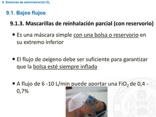  Es una máscara simple con una bolsa o reservorio en
su extremo inferior
 El flujo de oxígeno debe ser suficiente para garantizar
que la bolsa esté siempre inflada
 A flujo de 6 -10 L/min puede aportar una FiO2 de 0,4 -
0,7%
9.1. Bajos flujos
9.1.3. Mascarillas de reinhalación parcial (con reservorio)
9. Sistemas de administración O2
 