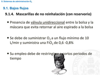 9.1. Bajos flujos
9.1.4. Mascarillas de no reinhalación (con reservorio)
 Presencia de válvula unidireccional entre la bolsa y la
máscara que evita retornar al aire espirado a la bolsa
 Se debe de suministrar O2 a un flujo mínimo de 10
L/min y suministra una FiO2 de 0,6 -0,8%
 Su empleo debe de restringirse a cortos periodos de
tiempo
9. Sistemas de administración O2
 