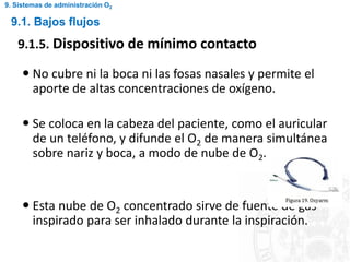 9.1. Bajos flujos
9.1.5. Dispositivo de mínimo contacto
 No cubre ni la boca ni las fosas nasales y permite el
aporte de altas concentraciones de oxígeno.
 Se coloca en la cabeza del paciente, como el auricular
de un teléfono, y difunde el O2 de manera simultánea
sobre nariz y boca, a modo de nube de O2.
 Esta nube de O2 concentrado sirve de fuente de gas
inspirado para ser inhalado durante la inspiración.
9. Sistemas de administración O2
 