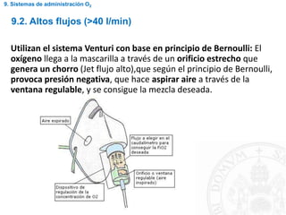 Utilizan el sistema Venturi con base en principio de Bernoulli: El
oxígeno llega a la mascarilla a través de un orificio estrecho que
genera un chorro (Jet flujo alto),que según el principio de Bernoulli,
provoca presión negativa, que hace aspirar aire a través de la
ventana regulable, y se consigue la mezcla deseada.
9.2. Altos flujos (>40 l/min)
9. Sistemas de administración O2
 