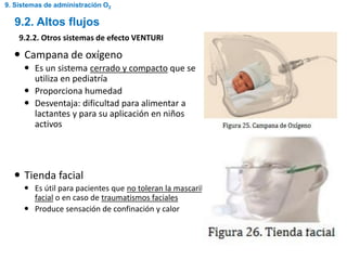  Campana de oxígeno
 Es un sistema cerrado y compacto que se
utiliza en pediatría
 Proporciona humedad
 Desventaja: dificultad para alimentar a
lactantes y para su aplicación en niños
activos
 Tienda facial
 Es útil para pacientes que no toleran la mascarilla
facial o en caso de traumatismos faciales
 Produce sensación de confinación y calor
9.2. Altos flujos
9.2.2. Otros sistemas de efecto VENTURI
9. Sistemas de administración O2
 