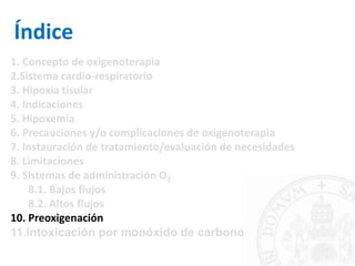 Índice
1. Concepto de oxigenoterapia
2.Sistema cardio-respiratorio
3. Hipoxia tisular
4. Indicaciones
5. Hipoxemia
6. Precauciones y/o complicaciones de oxigenoterapia
7. Instauración de tratamiento/evaluación de necesidades
8. Limitaciones
9. Sistemas de administración O2
8.1. Bajos flujos
8.2. Altos flujos
10. Preoxigenación
11.Intoxicación por monóxido de carbono
 