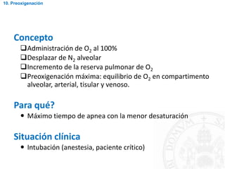 Concepto
Administración de O2 al 100%
Desplazar de N2 alveolar
Incremento de la reserva pulmonar de O2
Preoxigenación máxima: equilibrio de O2 en compartimento
alveolar, arterial, tisular y venoso.
Para qué?
 Máximo tiempo de apnea con la menor desaturación
Situación clínica
 Intubación (anestesia, paciente crítico)
10. Preoxigenación
 