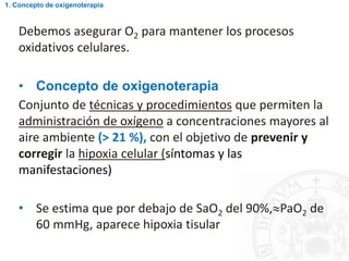 Debemos asegurar O2 para mantener los procesos
oxidativos celulares.
• Concepto de oxigenoterapia
Conjunto de técnicas y procedimientos que permiten la
administración de oxígeno a concentraciones mayores al
aire ambiente (> 21 %), con el objetivo de prevenir y
corregir la hipoxia celular (síntomas y las
manifestaciones)
• Se estima que por debajo de SaO2 del 90%,PaO2 de
60 mmHg, aparece hipoxia tisular
1. Concepto de oxigenoterapia
 